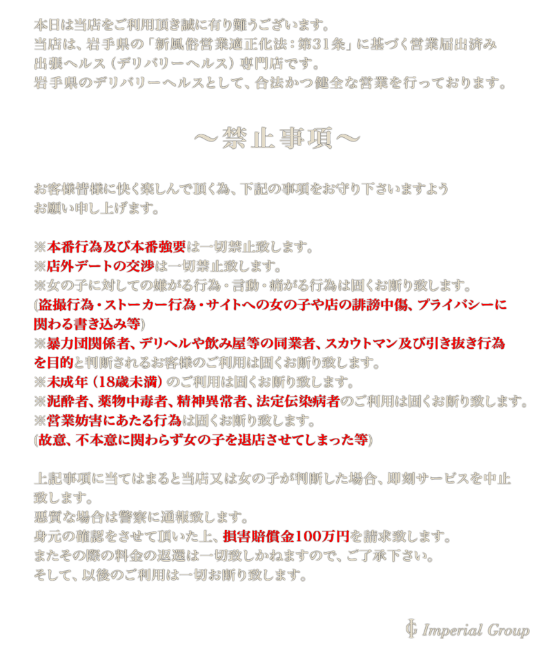 本日は当店をご利用頂き誠に有り難うございます。当店は、岩手県の「新風俗営業適正化法：第31条」に基づく営業届出済み出張ヘルス（デリバリーヘルス）専門店です。岩手県のデリバリーヘルスとして、合法かつ健全な営業を行っております。禁止事項：お客様皆様に快く楽しんで頂く為、下記の事項をお守り下さいますようお願い申し上げます。本番行為及び本番強要、店外デートの交渉は一切禁止。盗撮、ストーカー、サイトへの女の子や当店の誹謗中傷・プライバシーに関わる書き込み。暴力団関係者、デリヘルや飲み屋等の同業者、スカウトマン及び引き抜き行為が目的と判断される方のご利用。未成年(18最未満)のご利用。泥酔者、薬物中毒者、精神異常者、法定伝染病者のご利用。営業妨害にあたる行為(故意・不本意に関わらず)。上記項目に当てはまると当店が判断した場合、即刻サービスを中止致します。悪質な場合は警察に通報致します。身元の確認をさせて頂いた上、損害賠償金100万円をご請求致します。その際の料金返還は一切致しかねます。そして、以後のご利用は一切お断り致します。
					